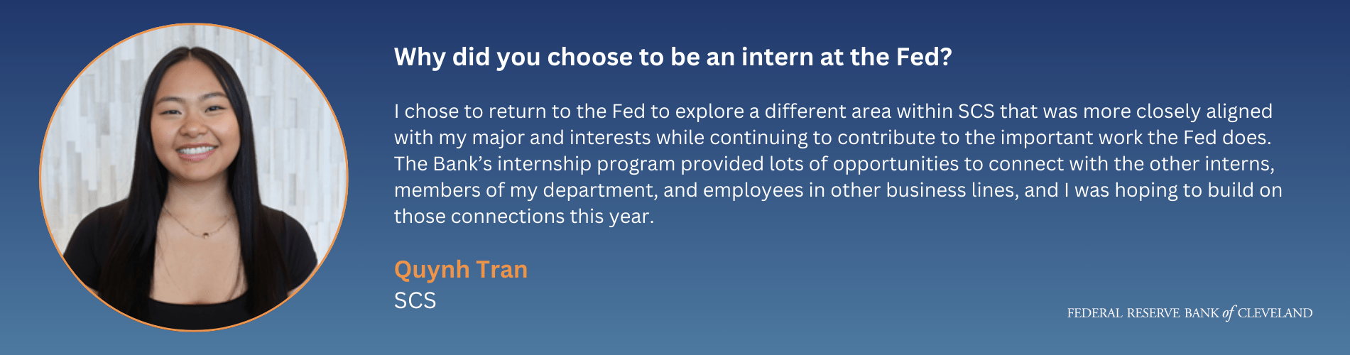 Why did you choose to be an intern at the Fed? - "I chose to return to the Fed to explore a different area within SCS that was more closely aligned with my major and interests while continuing to contribute to the important work the Fed does. The Bank’s internship program provided lots of opportunities to connect with the other interns, members of my department, and employees in other business lines, and I was hoping to build on those connections this year." -Quynh Tran, SCS